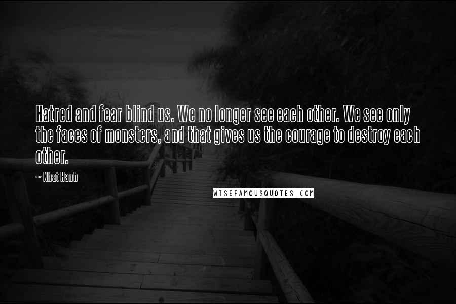 Nhat Hanh Quotes: Hatred and fear blind us. We no longer see each other. We see only the faces of monsters, and that gives us the courage to destroy each other.