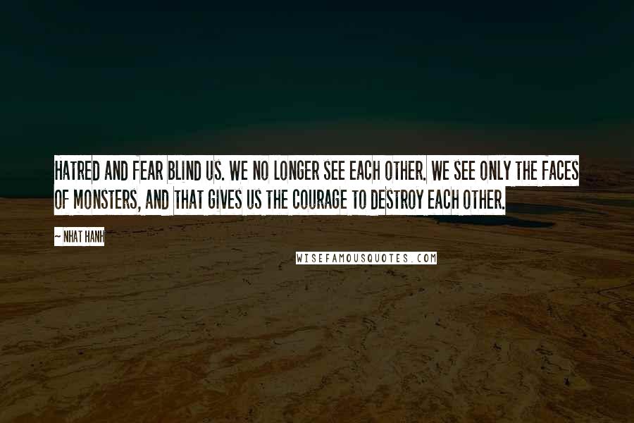 Nhat Hanh Quotes: Hatred and fear blind us. We no longer see each other. We see only the faces of monsters, and that gives us the courage to destroy each other.