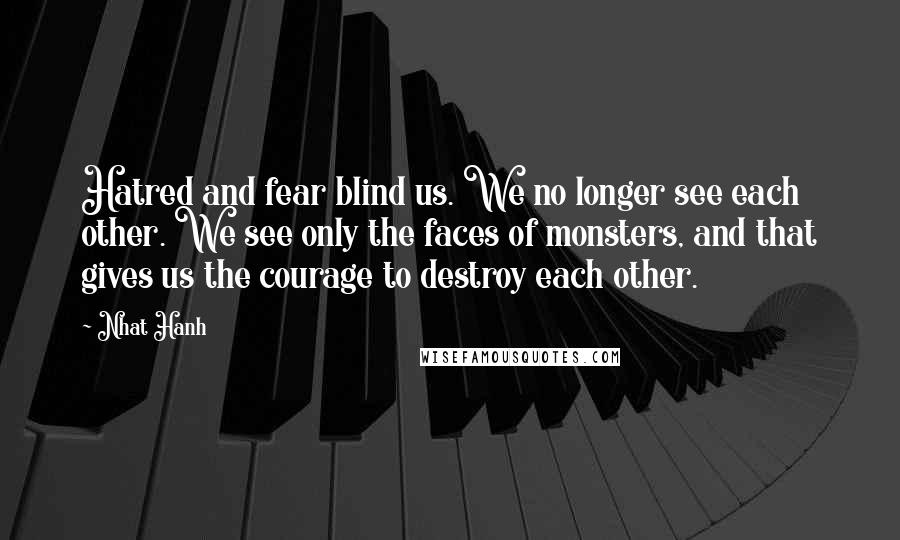 Nhat Hanh Quotes: Hatred and fear blind us. We no longer see each other. We see only the faces of monsters, and that gives us the courage to destroy each other.