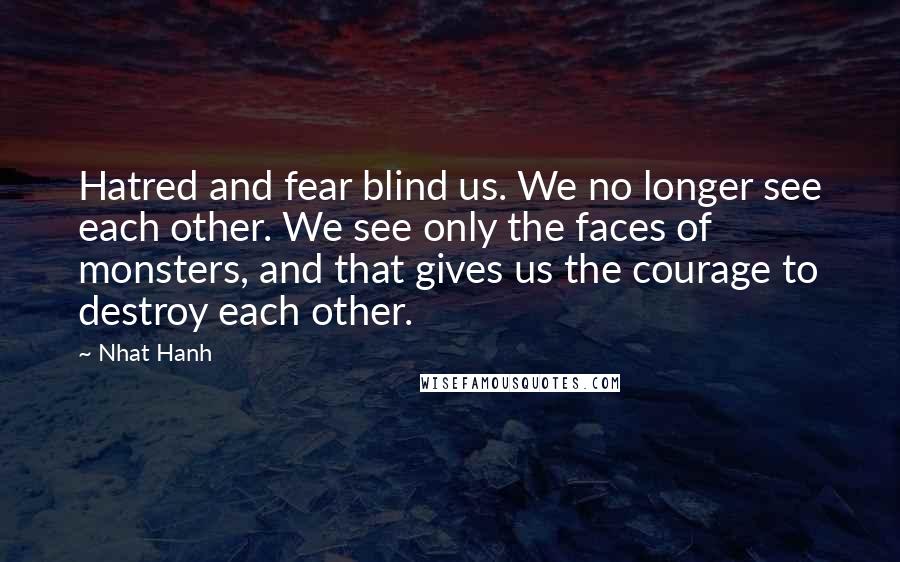 Nhat Hanh Quotes: Hatred and fear blind us. We no longer see each other. We see only the faces of monsters, and that gives us the courage to destroy each other.