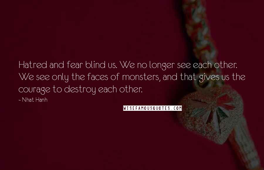 Nhat Hanh Quotes: Hatred and fear blind us. We no longer see each other. We see only the faces of monsters, and that gives us the courage to destroy each other.