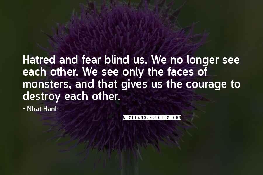 Nhat Hanh Quotes: Hatred and fear blind us. We no longer see each other. We see only the faces of monsters, and that gives us the courage to destroy each other.