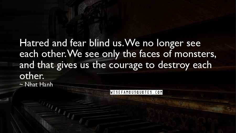 Nhat Hanh Quotes: Hatred and fear blind us. We no longer see each other. We see only the faces of monsters, and that gives us the courage to destroy each other.