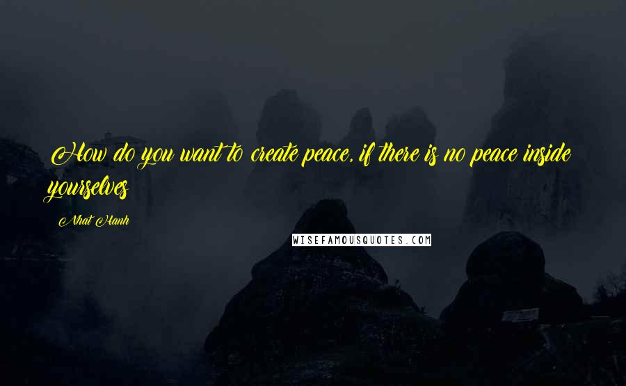 Nhat Hanh Quotes: How do you want to create peace, if there is no peace inside yourselves?