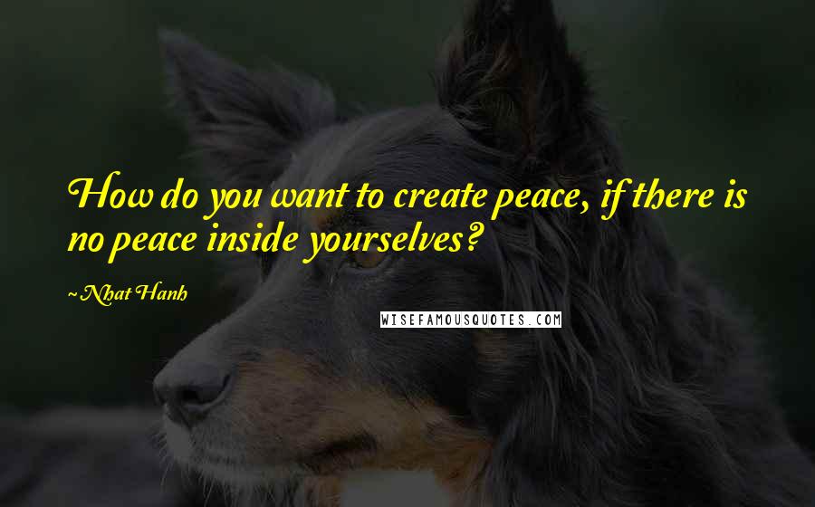 Nhat Hanh Quotes: How do you want to create peace, if there is no peace inside yourselves?