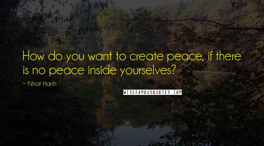 Nhat Hanh Quotes: How do you want to create peace, if there is no peace inside yourselves?