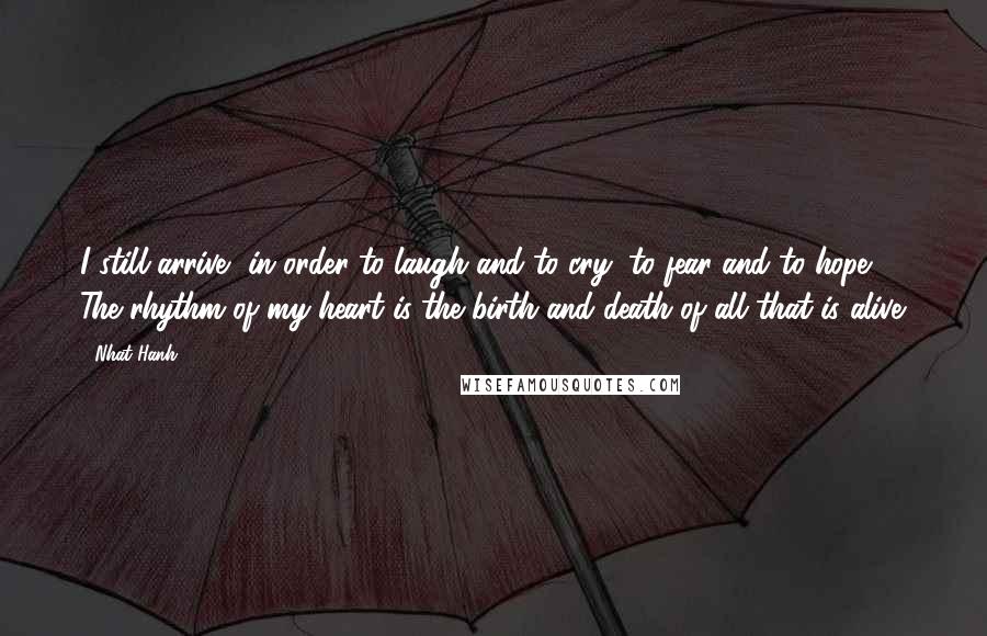 Nhat Hanh Quotes: I still arrive, in order to laugh and to cry, to fear and to hope. The rhythm of my heart is the birth and death of all that is alive.