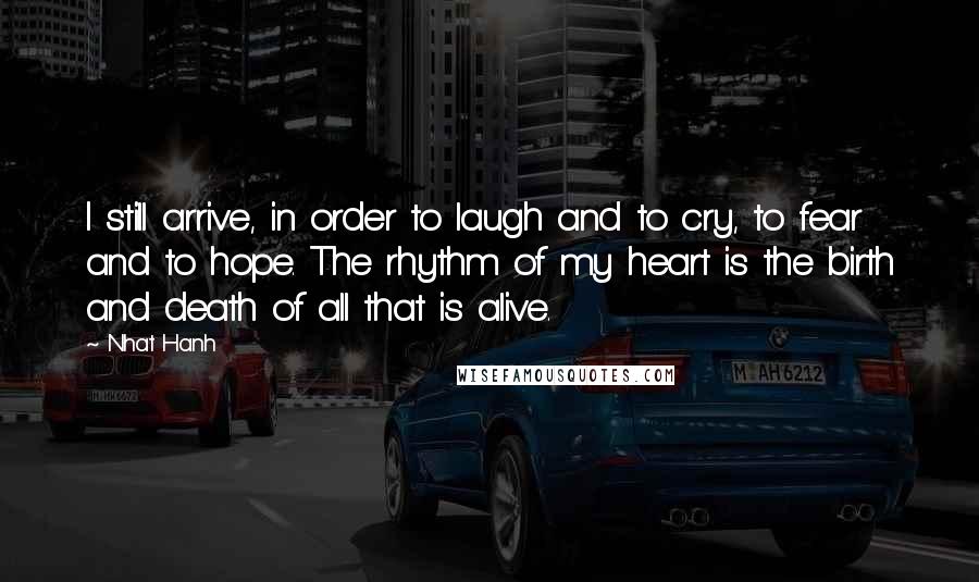 Nhat Hanh Quotes: I still arrive, in order to laugh and to cry, to fear and to hope. The rhythm of my heart is the birth and death of all that is alive.