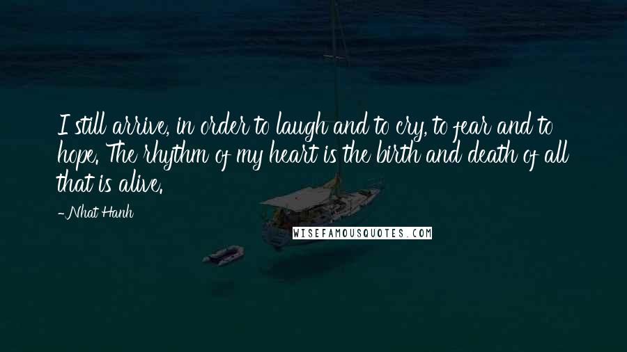 Nhat Hanh Quotes: I still arrive, in order to laugh and to cry, to fear and to hope. The rhythm of my heart is the birth and death of all that is alive.