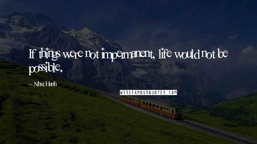 Nhat Hanh Quotes: If things were not impermanent, life would not be possible.