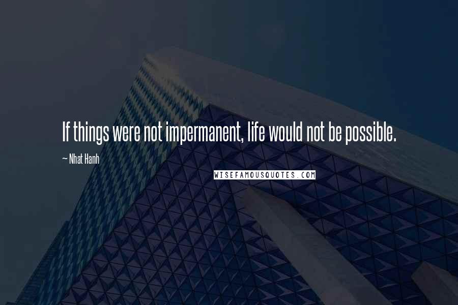 Nhat Hanh Quotes: If things were not impermanent, life would not be possible.