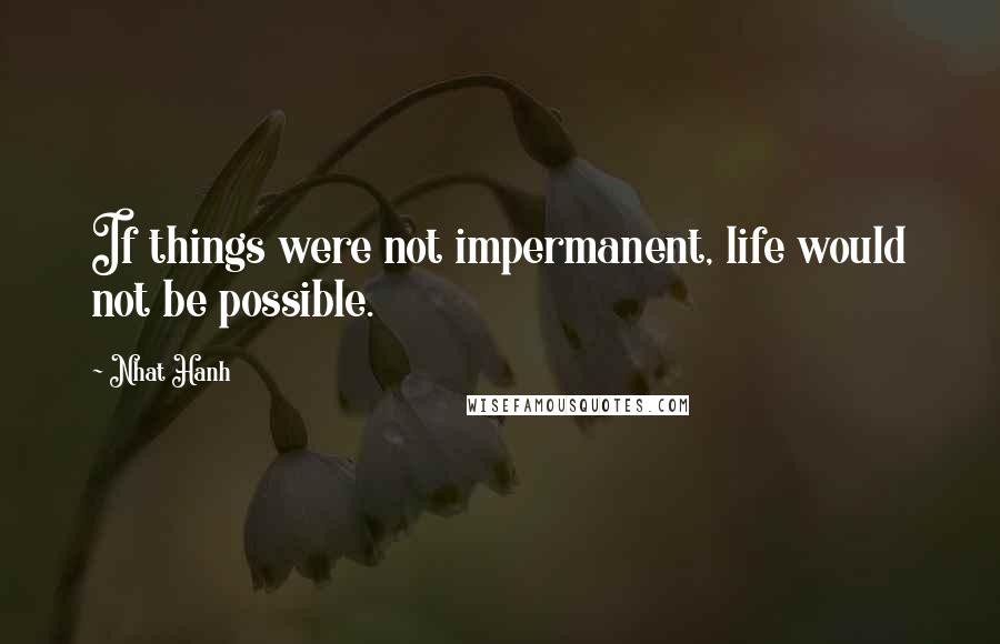 Nhat Hanh Quotes: If things were not impermanent, life would not be possible.