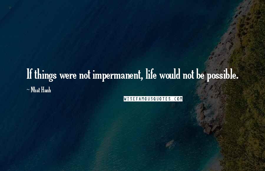 Nhat Hanh Quotes: If things were not impermanent, life would not be possible.