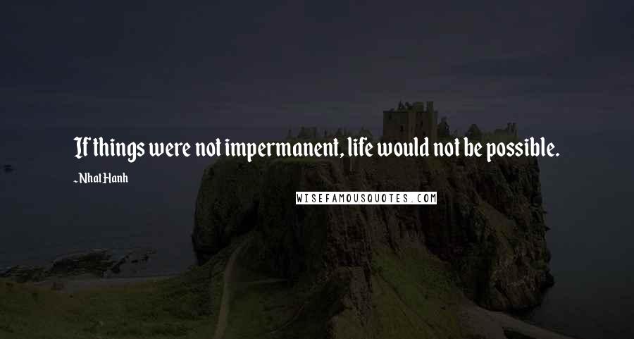 Nhat Hanh Quotes: If things were not impermanent, life would not be possible.