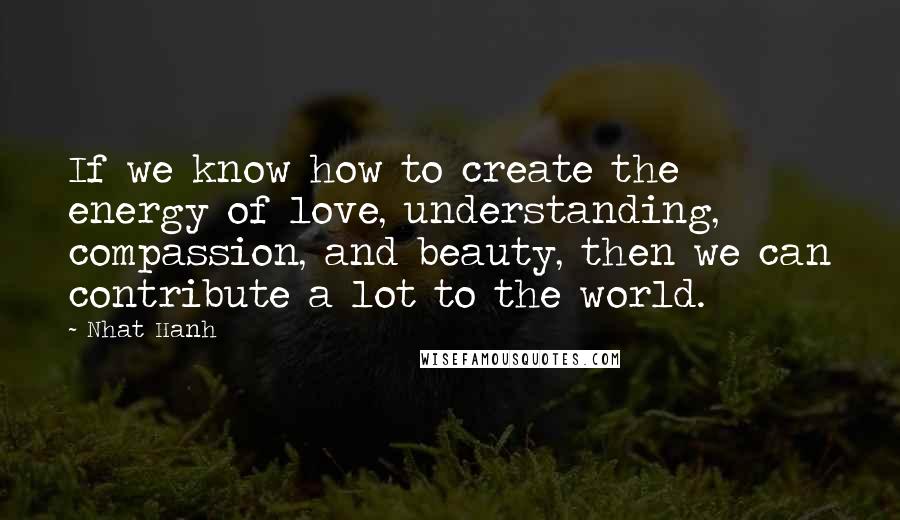 Nhat Hanh Quotes: If we know how to create the energy of love, understanding, compassion, and beauty, then we can contribute a lot to the world.