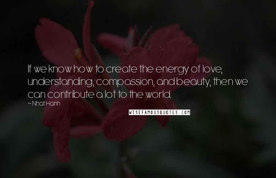 Nhat Hanh Quotes: If we know how to create the energy of love, understanding, compassion, and beauty, then we can contribute a lot to the world.