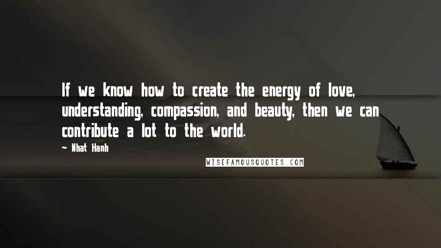 Nhat Hanh Quotes: If we know how to create the energy of love, understanding, compassion, and beauty, then we can contribute a lot to the world.