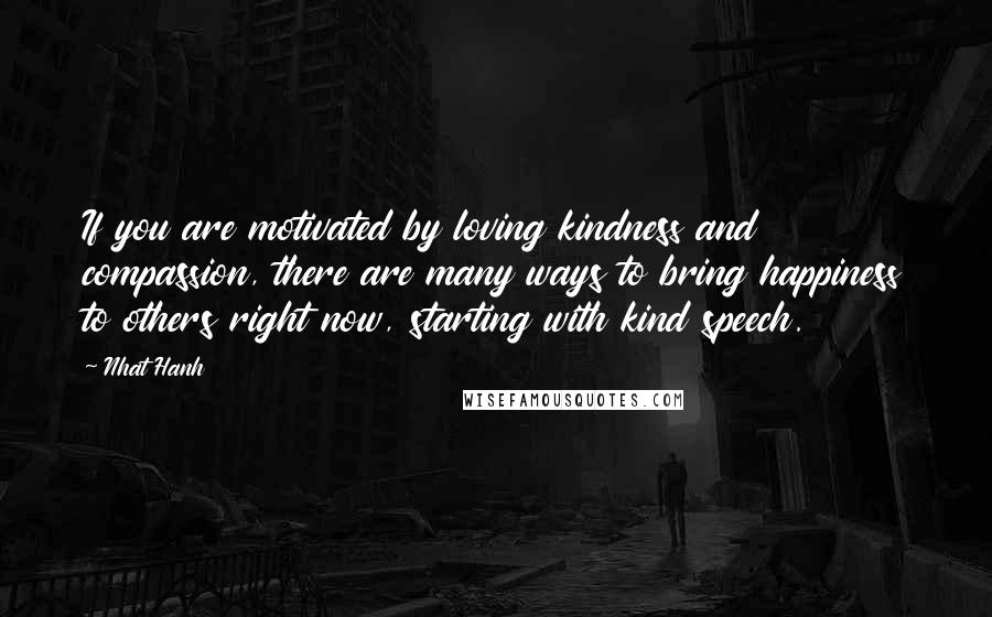 Nhat Hanh Quotes: If you are motivated by loving kindness and compassion, there are many ways to bring happiness to others right now, starting with kind speech.