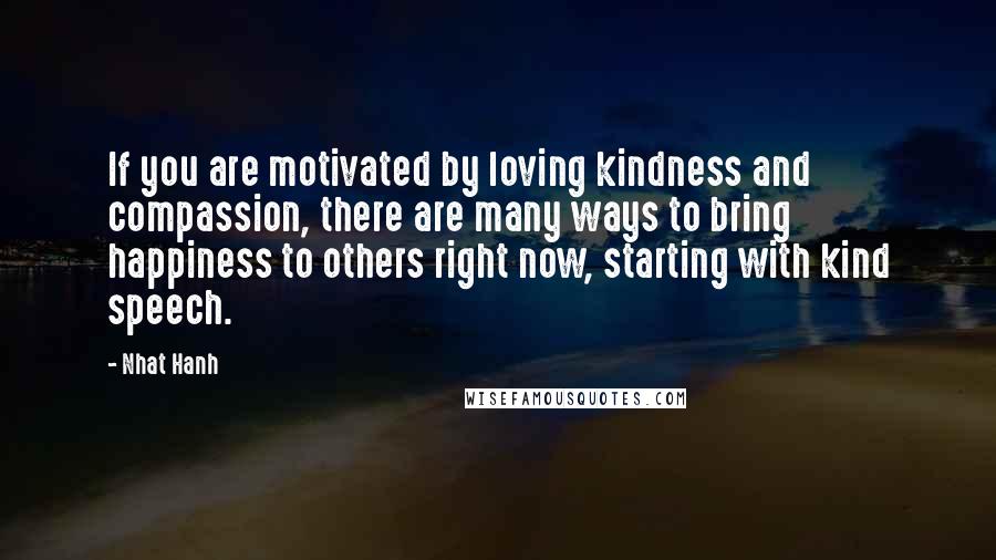 Nhat Hanh Quotes: If you are motivated by loving kindness and compassion, there are many ways to bring happiness to others right now, starting with kind speech.