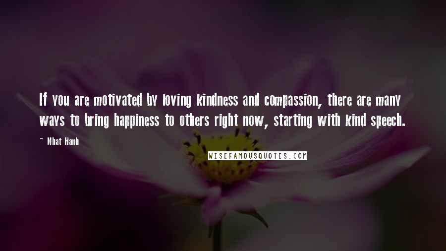 Nhat Hanh Quotes: If you are motivated by loving kindness and compassion, there are many ways to bring happiness to others right now, starting with kind speech.