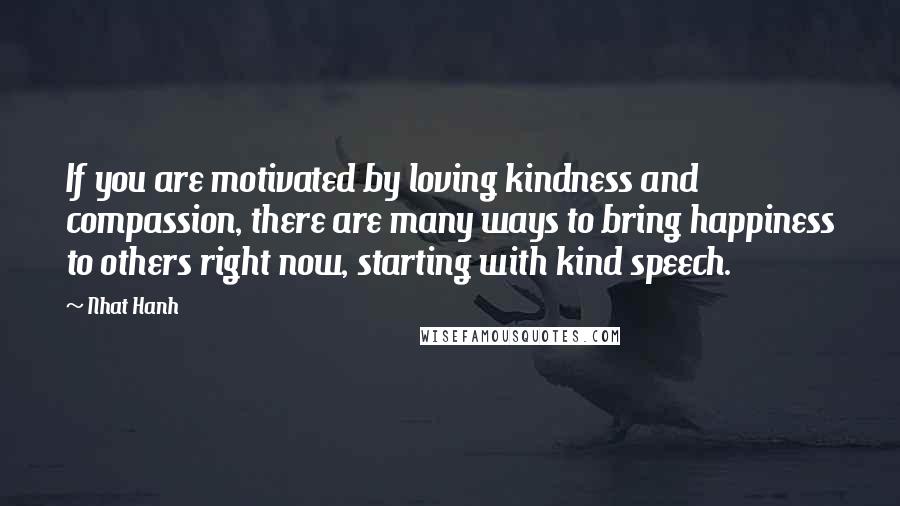 Nhat Hanh Quotes: If you are motivated by loving kindness and compassion, there are many ways to bring happiness to others right now, starting with kind speech.