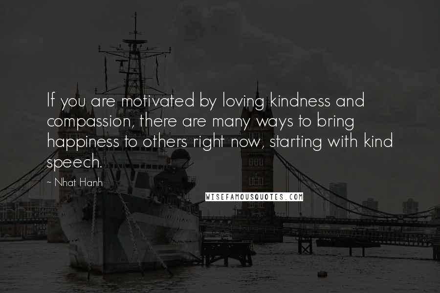 Nhat Hanh Quotes: If you are motivated by loving kindness and compassion, there are many ways to bring happiness to others right now, starting with kind speech.