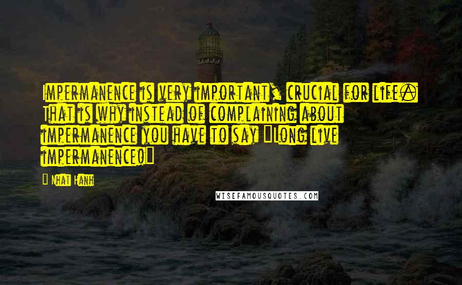 Nhat Hanh Quotes: Impermanence is very important, crucial for life. That is why instead of complaining about impermanence you have to say "Long live impermanence!"
