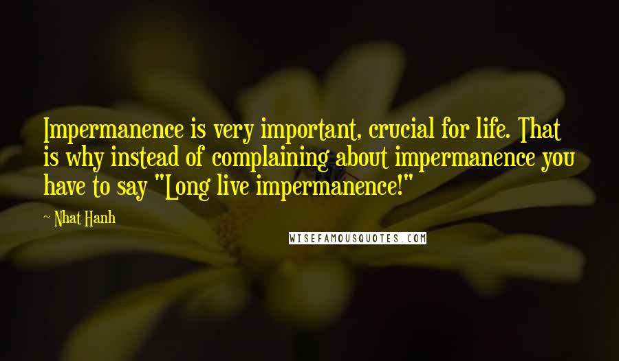 Nhat Hanh Quotes: Impermanence is very important, crucial for life. That is why instead of complaining about impermanence you have to say "Long live impermanence!"