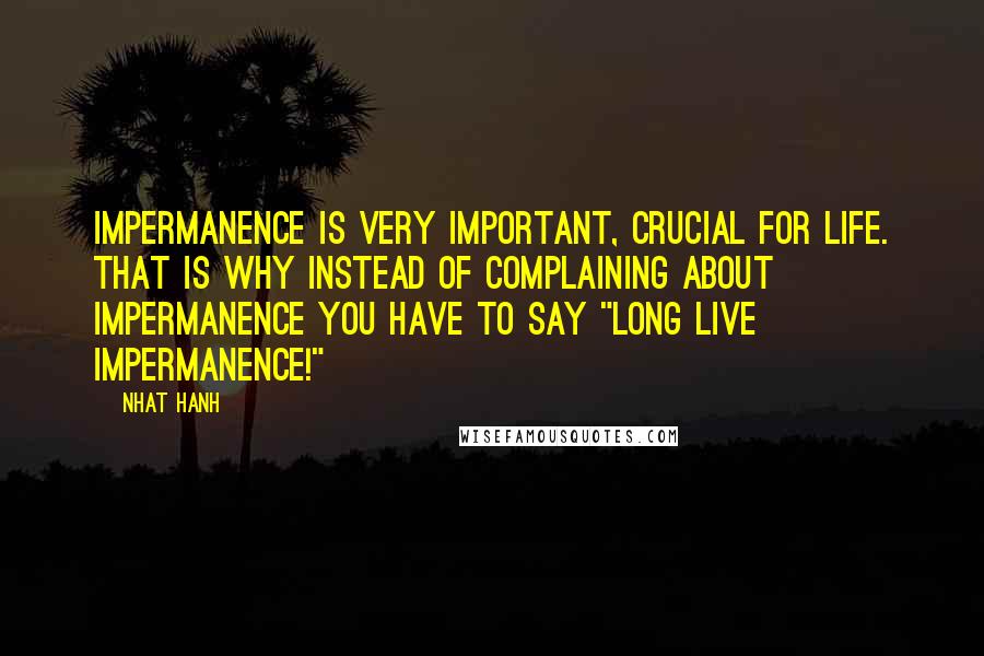 Nhat Hanh Quotes: Impermanence is very important, crucial for life. That is why instead of complaining about impermanence you have to say "Long live impermanence!"