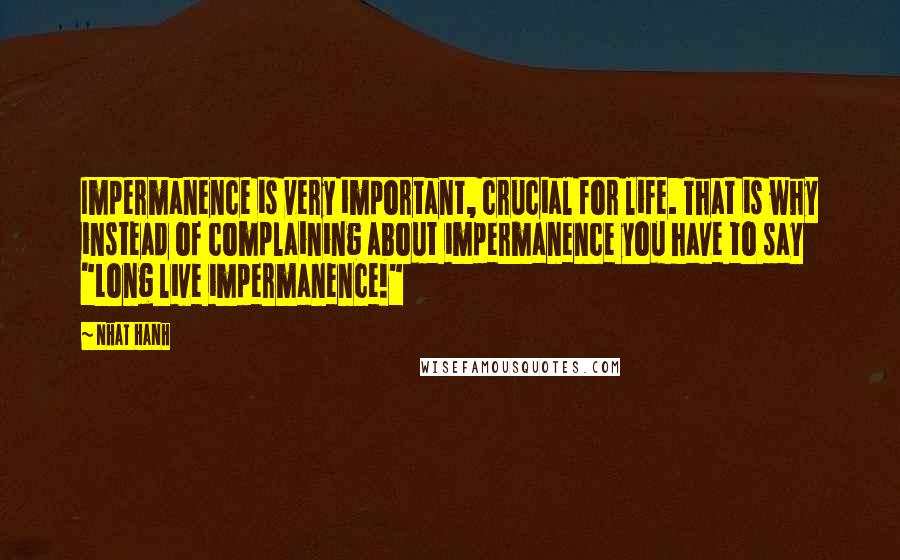 Nhat Hanh Quotes: Impermanence is very important, crucial for life. That is why instead of complaining about impermanence you have to say "Long live impermanence!"