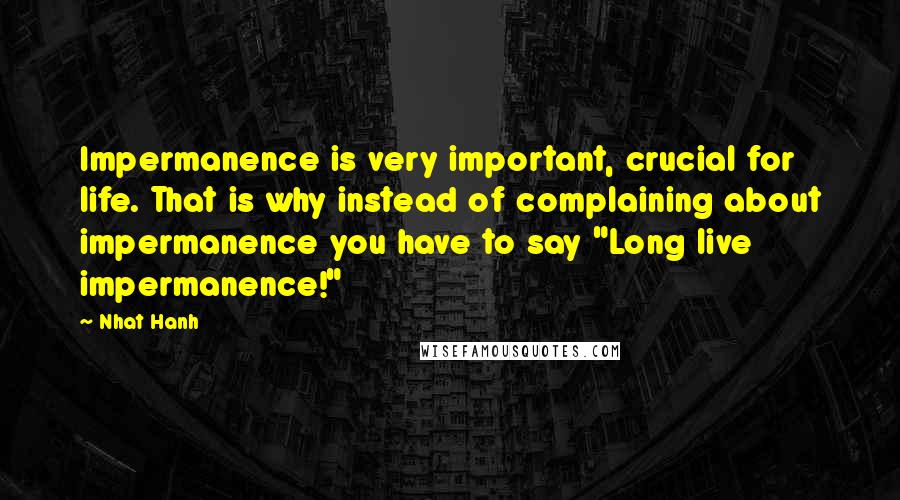 Nhat Hanh Quotes: Impermanence is very important, crucial for life. That is why instead of complaining about impermanence you have to say "Long live impermanence!"