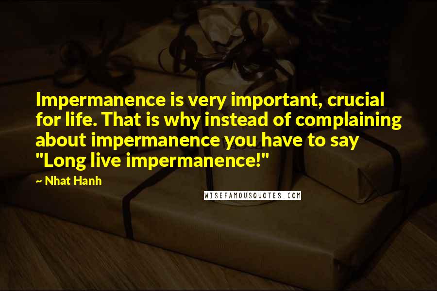 Nhat Hanh Quotes: Impermanence is very important, crucial for life. That is why instead of complaining about impermanence you have to say "Long live impermanence!"