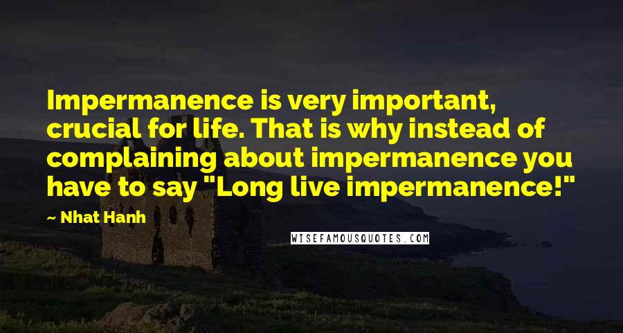 Nhat Hanh Quotes: Impermanence is very important, crucial for life. That is why instead of complaining about impermanence you have to say "Long live impermanence!"