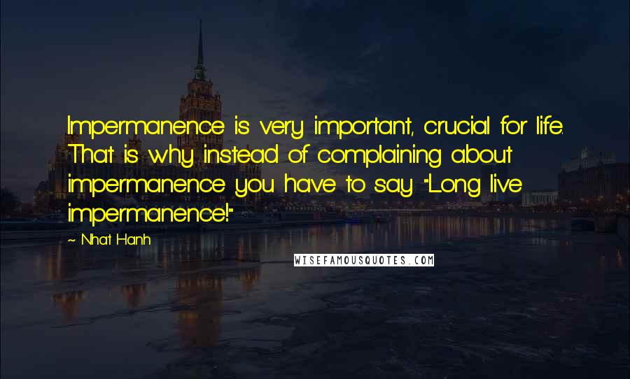 Nhat Hanh Quotes: Impermanence is very important, crucial for life. That is why instead of complaining about impermanence you have to say "Long live impermanence!"