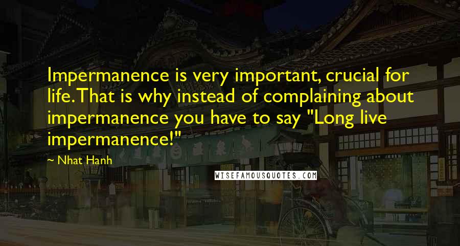 Nhat Hanh Quotes: Impermanence is very important, crucial for life. That is why instead of complaining about impermanence you have to say "Long live impermanence!"