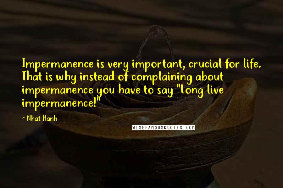 Nhat Hanh Quotes: Impermanence is very important, crucial for life. That is why instead of complaining about impermanence you have to say "Long live impermanence!"