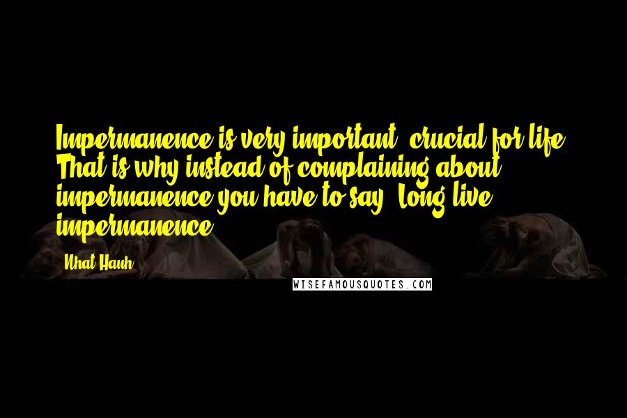 Nhat Hanh Quotes: Impermanence is very important, crucial for life. That is why instead of complaining about impermanence you have to say "Long live impermanence!"