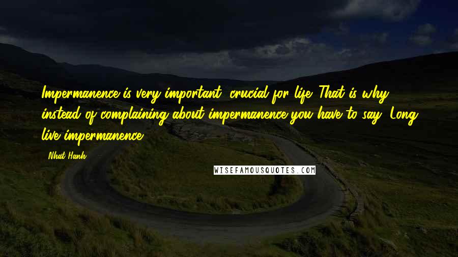 Nhat Hanh Quotes: Impermanence is very important, crucial for life. That is why instead of complaining about impermanence you have to say "Long live impermanence!"