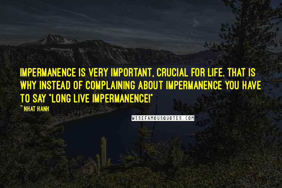 Nhat Hanh Quotes: Impermanence is very important, crucial for life. That is why instead of complaining about impermanence you have to say "Long live impermanence!"