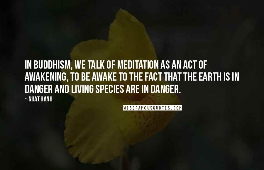 Nhat Hanh Quotes: In Buddhism, we talk of meditation as an act of awakening, to be awake to the fact that the earth is in danger and living species are in danger.