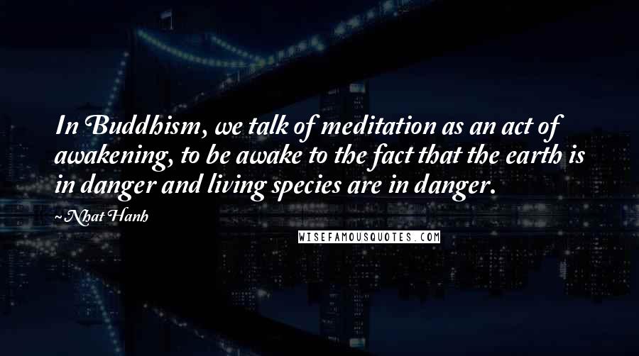 Nhat Hanh Quotes: In Buddhism, we talk of meditation as an act of awakening, to be awake to the fact that the earth is in danger and living species are in danger.