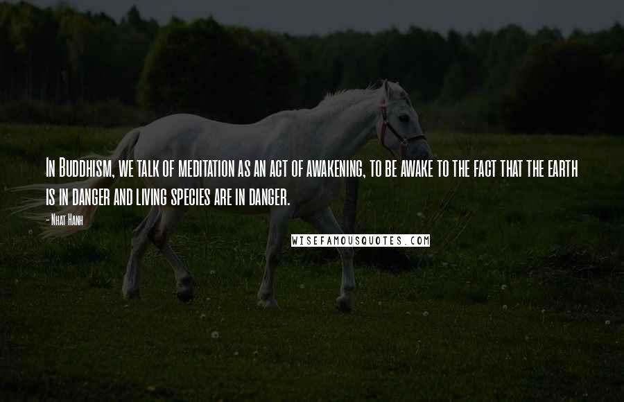 Nhat Hanh Quotes: In Buddhism, we talk of meditation as an act of awakening, to be awake to the fact that the earth is in danger and living species are in danger.