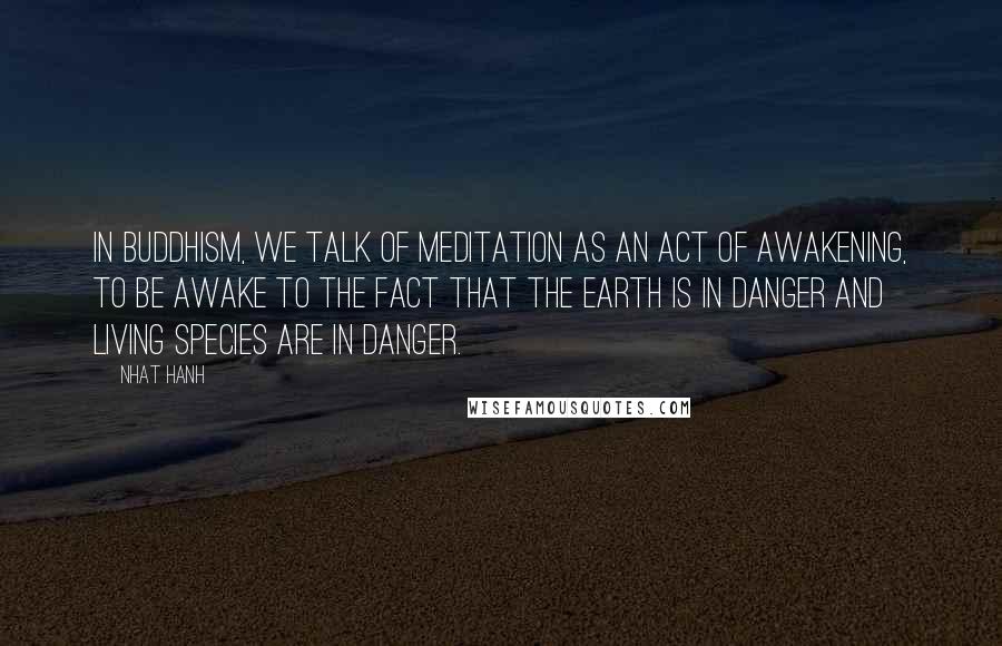 Nhat Hanh Quotes: In Buddhism, we talk of meditation as an act of awakening, to be awake to the fact that the earth is in danger and living species are in danger.