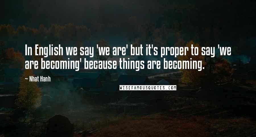 Nhat Hanh Quotes: In English we say 'we are' but it's proper to say 'we are becoming' because things are becoming.