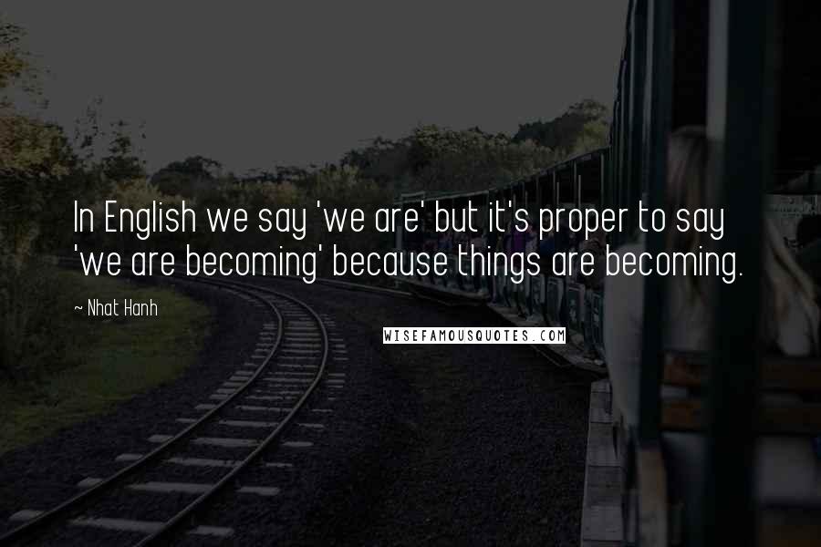 Nhat Hanh Quotes: In English we say 'we are' but it's proper to say 'we are becoming' because things are becoming.