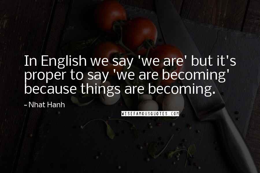 Nhat Hanh Quotes: In English we say 'we are' but it's proper to say 'we are becoming' because things are becoming.