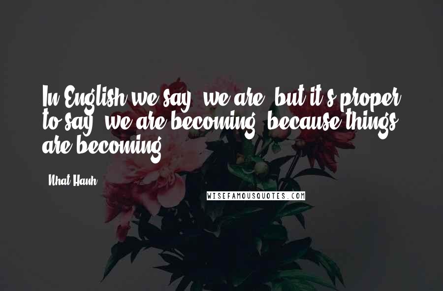 Nhat Hanh Quotes: In English we say 'we are' but it's proper to say 'we are becoming' because things are becoming.