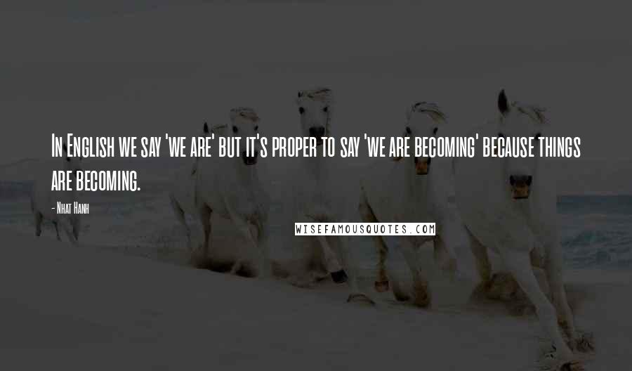 Nhat Hanh Quotes: In English we say 'we are' but it's proper to say 'we are becoming' because things are becoming.