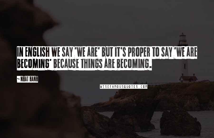 Nhat Hanh Quotes: In English we say 'we are' but it's proper to say 'we are becoming' because things are becoming.