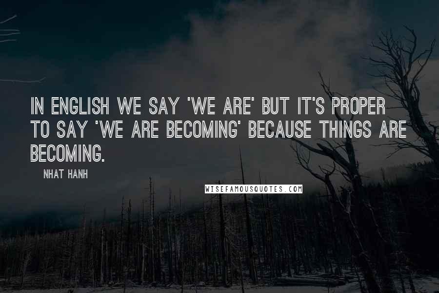 Nhat Hanh Quotes: In English we say 'we are' but it's proper to say 'we are becoming' because things are becoming.